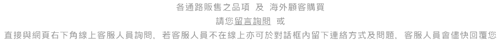 各通路販售之品項 及 海外顧客購買 請您留言詢問 或 直接與網頁右下角線上客服人員詢問，若客服人員不在線上亦可於對話框內留下連絡方式及問題，客服人員會儘快回覆您 