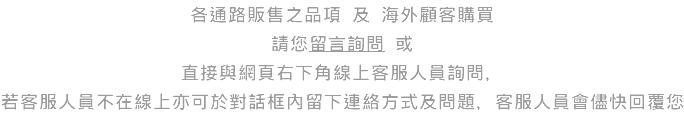 各通路販售之品項 及 海外顧客購買 請您留言詢問 或 直接與網頁右下角線上客服人員詢問， 若客服人員不在線上亦可於對話框內留下連絡方式及問題，客服人員會儘快回覆您 