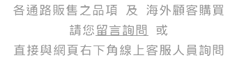 各通路販售之品項 及 海外顧客購買 請您留言詢問 或 直接與網頁右下角線上客服人員詢問 