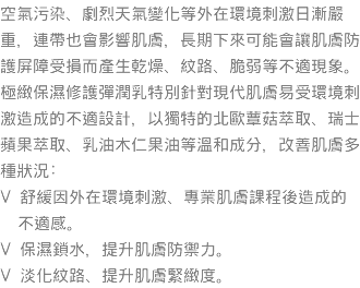 空氣污染、劇烈天氣變化等外在環境刺激日漸嚴重，連帶也會影響肌膚，長期下來可能會讓肌膚防護屏障受損而產生乾燥、紋路、脆弱等不適現象。 極緻保濕修護彈潤乳特別針對現代肌膚易受環境刺激造成的不適設計，以獨特的北歐蕈菇萃取、瑞士蘋果萃取、乳油木仁果油等溫和成分，改善肌膚多種狀況: V 舒緩因外在環境刺激、專業肌膚課程後造成的 不適感。 V 保濕鎖水，提升肌膚防禦力。 V 淡化紋路、提升肌膚緊緻度。 