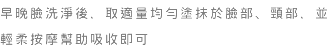早晚臉洗淨後，取適量均勻塗抹於臉部、頸部，並輕柔按摩幫助吸收即可