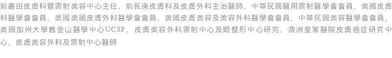 前書田皮膚科暨雷射美容中心主任、前長庚皮膚科及皮膚外科主治醫師、中華民國醫用雷射醫學會會員、美國皮膚科醫學會會員、美國美國皮膚外科醫學會會員、美國皮膚美容及美容外科醫學會會員、中華民國美容醫學會會員、美國加州大學舊金山醫學中心UCSF、皮膚美容外科雷射中心及眼整形中心研究、澳洲皇家醫院皮膚癌症研究中心、皮膚美容外科及雷射中心醫師 